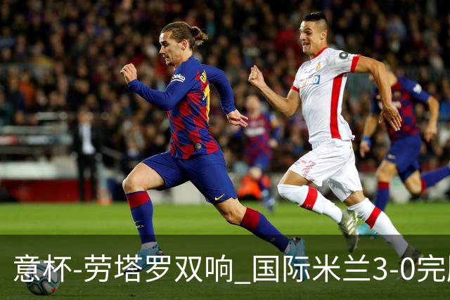 意杯-劳塔罗双响 国际米兰3-0完胜AC米兰挺进决赛